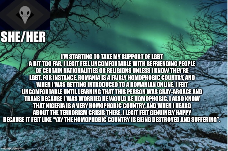 Northern Lights Termcollector Template | I’M STARTING TO TAKE MY SUPPORT OF LGBT A BIT TOO FAR. I LEGIT FEEL UNCOMFORTABLE WITH BEFRIENDING PEOPLE OF CERTAIN NATIONALITIES OR RELIGIONS UNLESS I KNOW THEY’RE LGBT. FOR INSTANCE, ROMANIA IS A FAIRLY HOMOPHOBIC COUNTRY, AND WHEN I WAS GETTING INTRODUCED TO A ROMANIAN ONLINE, I FELT UNCOMFORTABLE UNTIL LEARNING THAT THIS PERSON WAS GRAY-AROACE AND TRANS BECAUSE I WAS WORRIED HE WOULD BE HOMOPHOBIC. I ALSO KNOW THAT NIGERIA IS A VERY HOMOPHOBIC COUNTRY, AND WHEN I HEARD ABOUT THE TERRORISM CRISIS THERE, I LEGIT FELT GENUINELY HAPPY BECAUSE IT FELT LIKE “YAY THE HOMOPHOBIC COUNTRY IS BEING DESTROYED AND SUFFERING”. | image tagged in northern lights termcollector template | made w/ Imgflip meme maker