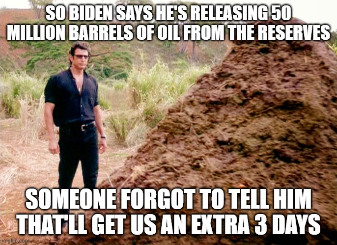 Were you fooled by this dumb ploy by the Democrats to trick you into thinking 50 million barrels will save us? | SO BIDEN SAYS HE'S RELEASING 50 MILLION BARRELS OF OIL FROM THE RESERVES; SOMEONE FORGOT TO TELL HIM THAT'LL GET US AN EXTRA 3 DAYS | image tagged in memes poop jurassic park,joe biden,oil supply,destroying america,democrats,poop show | made w/ Imgflip meme maker