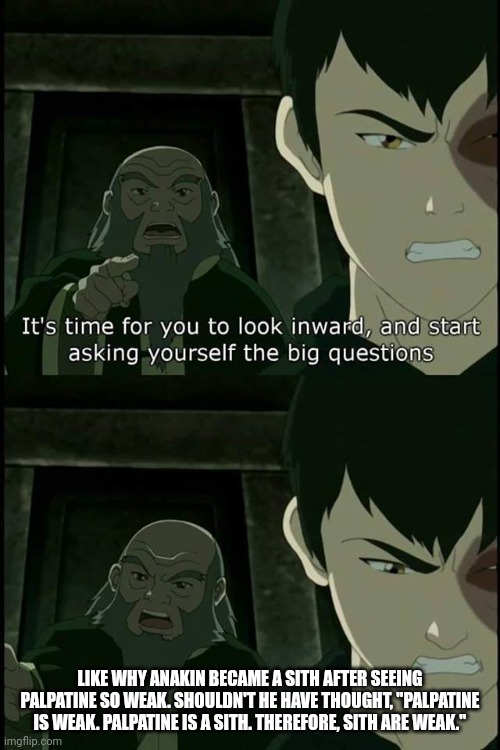 Iroh asks the real questions | LIKE WHY ANAKIN BECAME A SITH AFTER SEEING PALPATINE SO WEAK. SHOULDN'T HE HAVE THOUGHT, "PALPATINE IS WEAK. PALPATINE IS A SITH. THEREFORE, | image tagged in iroh asks the real questions | made w/ Imgflip meme maker