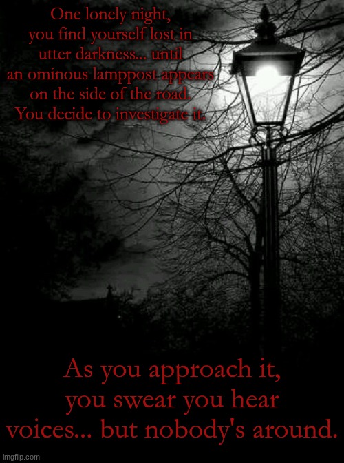 Don't scream... | One lonely night, you find yourself lost in utter darkness... until an ominous lamppost appears on the side of the road. You decide to investigate it. As you approach it, you swear you hear voices... but nobody's around. | made w/ Imgflip meme maker