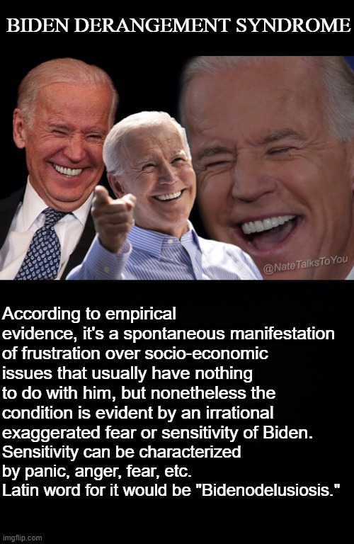 At least I put thought into my "xDS" ... | BIDEN DERANGEMENT SYNDROME; According to empirical evidence, it's a spontaneous manifestation of frustration over socio-economic issues that usually have nothing to do with him, but nonetheless the condition is evident by an irrational exaggerated fear or sensitivity of Biden. Sensitivity can be characterized by panic, anger, fear, etc.
Latin word for it would be "Bidenodelusiosis." | image tagged in joe biden laughing,biden,delusion,republican,conservative,maga | made w/ Imgflip meme maker