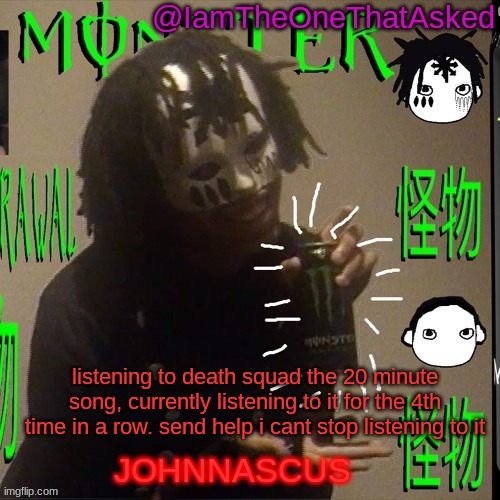 aaaaaaaaaaaaaaaaaaaaaaaaaaaaaa | listening to death squad the 20 minute song, currently listening to it for the 4th time in a row. send help i cant stop listening to it | image tagged in johnnascus temp | made w/ Imgflip meme maker