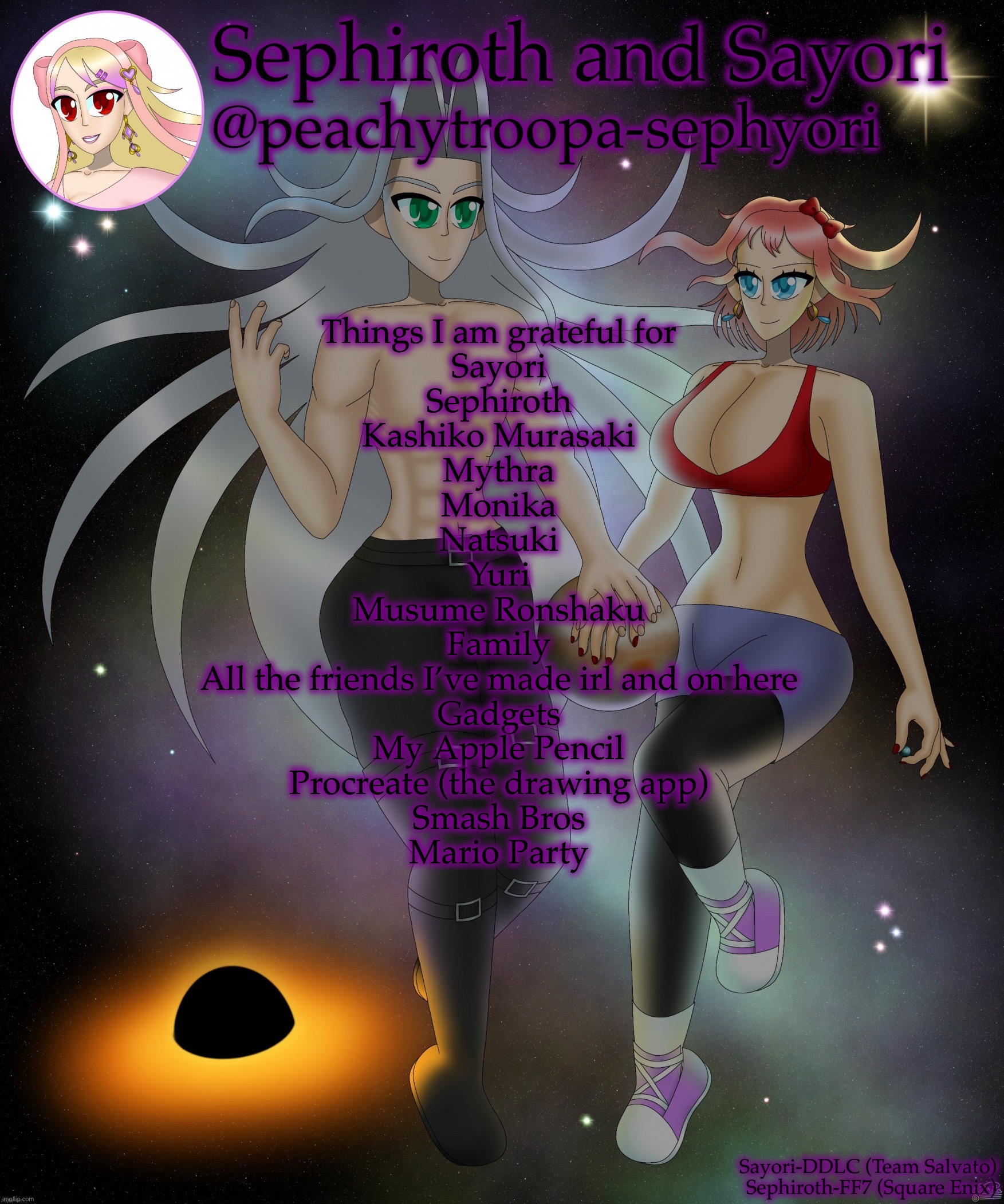 Fr this time | Things I am grateful for
Sayori
Sephiroth
Kashiko Murasaki
Mythra
Monika
Natsuki
Yuri
Musume Ronshaku
Family
All the friends I’ve made irl and on here
Gadgets
My Apple Pencil
Procreate (the drawing app)
Smash Bros
Mario Party | image tagged in sayori and sephiroth | made w/ Imgflip meme maker