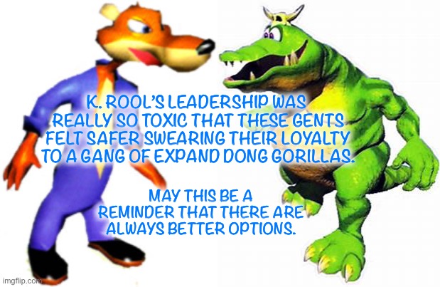 Snide & K. Lumsy | K. ROOL’S LEADERSHIP WAS  REALLY SO TOXIC THAT THESE GENTS FELT SAFER SWEARING THEIR LOYALTY TO A GANG OF EXPAND DONG GORILLAS. MAY THIS BE A REMINDER THAT THERE ARE ALWAYS BETTER OPTIONS. | image tagged in donkey kong | made w/ Imgflip meme maker