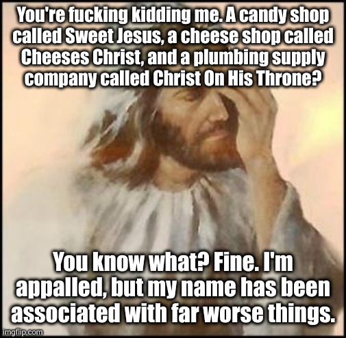 Don't worry brah, we're tithing 10% of the proceeds to the Westboro Baptist Church. They're tight with you, right? | You're fucking kidding me. A candy shop
called Sweet Jesus, a cheese shop called
Cheeses Christ, and a plumbing supply
company called Christ On His Throne? You know what? Fine. I'm appalled, but my name has been associated with far worse things. | image tagged in sad jesus | made w/ Imgflip meme maker