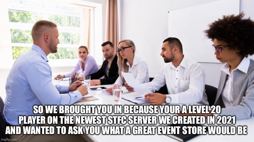 SO WE BROUGHT YOU IN BECAUSE YOUR A LEVEL 20 PLAYER ON THE NEWEST STFC SERVER WE CREATED IN 2021 AND WANTED TO ASK YOU WHAT A GREAT EVENT STORE WOULD BE | made w/ Imgflip meme maker