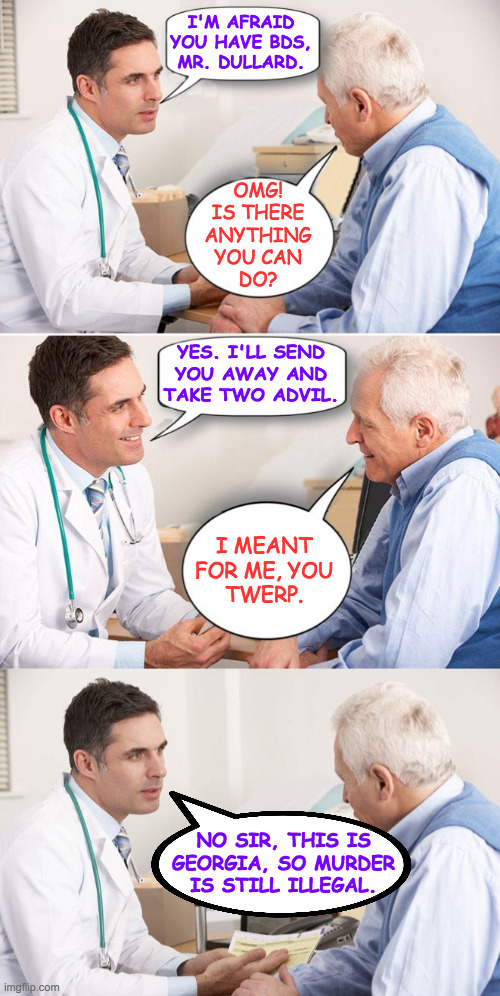 I'M AFRAID
YOU HAVE BDS,
MR. DULLARD. OMG!
IS THERE
ANYTHING
YOU CAN
DO? YES. I'LL SEND
YOU AWAY AND
TAKE TWO ADVIL. I MEANT
FOR ME, YOU
TWE | image tagged in doctor patient,doctor patient meme | made w/ Imgflip meme maker