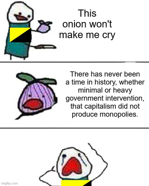 Cry about it, ancaps | This onion won't make me cry; There has never been
a time in history, whether
minimal or heavy
government intervention,
that capitalism did not
produce monopolies. | image tagged in this onion won't make me cry,ancap,anarcho-capitalism,libertarians,capitalism,monopoly | made w/ Imgflip meme maker