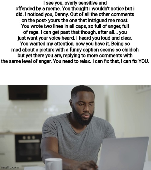 I see you, overly sensitive and offended by a meme. You thought i wouldn't notice but i did. I noticed you, Danny. Out of all the other comments on the post- yours the one that intrigued me most. You wrote two lines in all caps, so full of anger, full of rage. I can get past that though, after all... you just want your voice heard. I heard you loud and clear. You wanted my attention, now you have it. Being so mad about a picture with a funny caption seems so childish but yet there you are, replying to more comments with the same level of anger. You need to relax. I can fix that, i can fix YOU. | made w/ Imgflip meme maker
