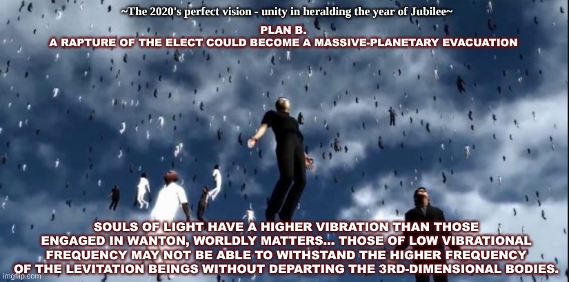 Rapture 2022 | ~The 2020's perfect vision - unity in heralding the year of Jubilee~; PLAN B.
A RAPTURE OF THE ELECT COULD BECOME A MASSIVE-PLANETARY EVACUATION; SOULS OF LIGHT HAVE A HIGHER VIBRATION THAN THOSE ENGAGED IN WANTON, WORLDLY MATTERS... THOSE OF LOW VIBRATIONAL FREQUENCY MAY NOT BE ABLE TO WITHSTAND THE HIGHER FREQUENCY OF THE LEVITATION BEINGS WITHOUT DEPARTING THE 3RD-DIMENSIONAL BODIES. | image tagged in rapture | made w/ Imgflip meme maker