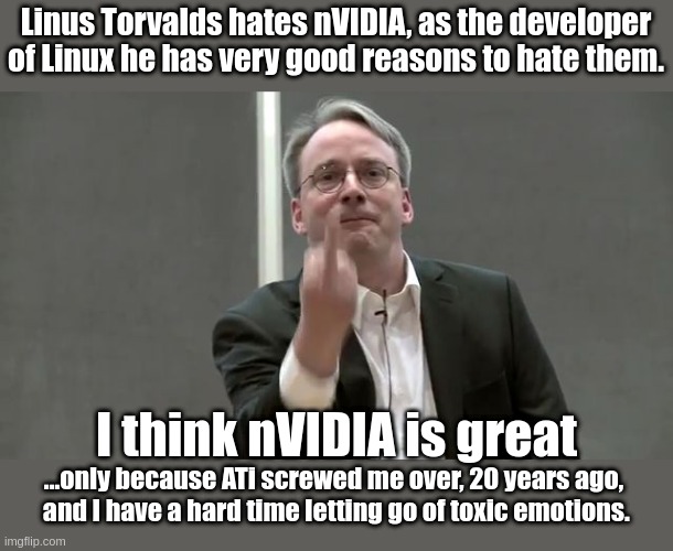 linus hates nvidia | Linus Torvalds hates nVIDIA, as the developer of Linux he has very good reasons to hate them. I think nVIDIA is great; ...only because ATi screwed me over, 20 years ago,
 and I have a hard time letting go of toxic emotions. | image tagged in linux_finger,linux,gaming,computers | made w/ Imgflip meme maker