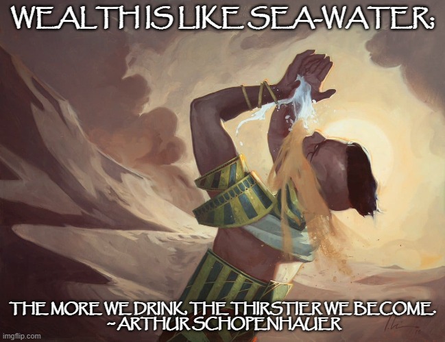 Wealth is like sea-water | WEALTH IS LIKE SEA-WATER;; THE MORE WE DRINK, THE THIRSTIER WE BECOME.
 ~ ARTHUR SCHOPENHAUER | image tagged in wealth,famous quotes,mtg | made w/ Imgflip meme maker
