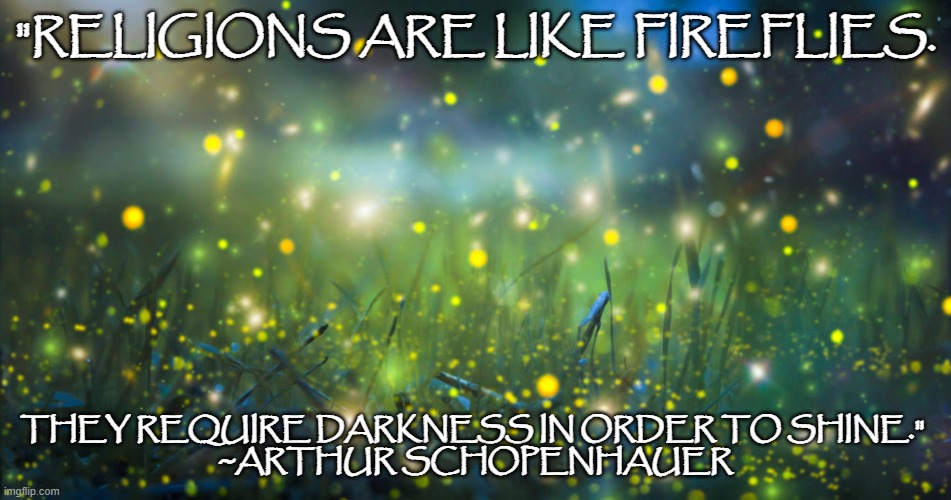 Religions are like fireflies | "RELIGIONS ARE LIKE FIREFLIES. THEY REQUIRE DARKNESS IN ORDER TO SHINE." 
~ARTHUR SCHOPENHAUER | image tagged in famous quotes,religion | made w/ Imgflip meme maker