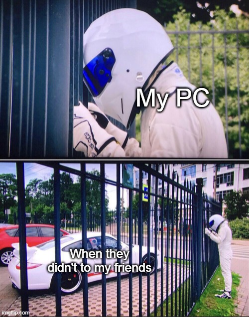 Today to my friends for video games | My PC; When they didn't to my friends | image tagged in stig,memes | made w/ Imgflip meme maker