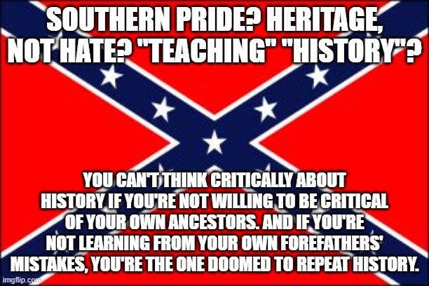 So When's The South Going To Rise Out Of The Toxic Cesspool Of Its Own Daddy Issues? | SOUTHERN PRIDE? HERITAGE, NOT HATE? "TEACHING" "HISTORY"? YOU CAN'T THINK CRITICALLY ABOUT HISTORY IF YOU'RE NOT WILLING TO BE CRITICAL OF YOUR OWN ANCESTORS. AND IF YOU'RE NOT LEARNING FROM YOUR OWN FOREFATHERS' MISTAKES, YOU'RE THE ONE DOOMED TO REPEAT HISTORY. | image tagged in confederate flag,heritage of hate,daddy issues,the south,conservative logic,history | made w/ Imgflip meme maker