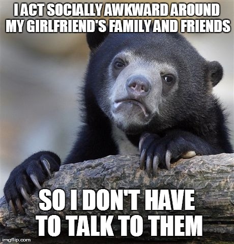 Confession Bear Meme | I ACT SOCIALLY AWKWARD AROUND MY GIRLFRIEND'S FAMILY AND FRIENDS SO I DON'T HAVE TO TALK TO THEM | image tagged in memes,confession bear | made w/ Imgflip meme maker