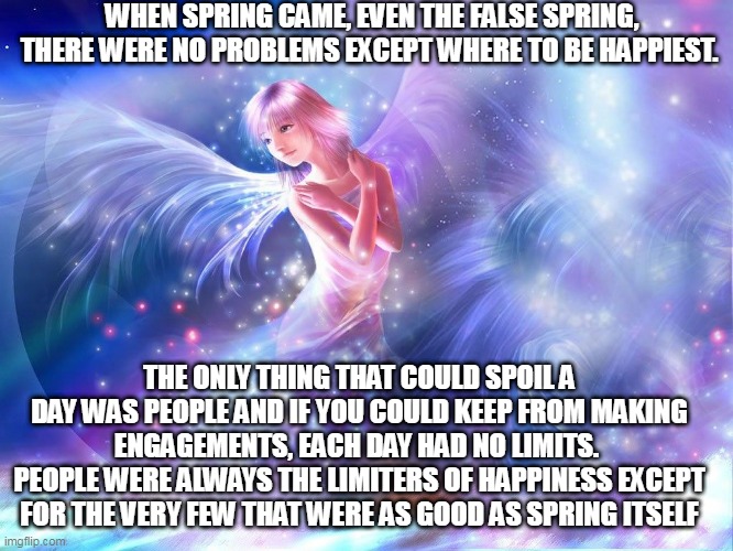 WHEN SPRING CAME, EVEN THE FALSE SPRING, THERE WERE NO PROBLEMS EXCEPT WHERE TO BE HAPPIEST. THE ONLY THING THAT COULD SPOIL A DAY WAS PEOPLE AND IF YOU COULD KEEP FROM MAKING ENGAGEMENTS, EACH DAY HAD NO LIMITS. 
PEOPLE WERE ALWAYS THE LIMITERS OF HAPPINESS EXCEPT FOR THE VERY FEW THAT WERE AS GOOD AS SPRING ITSELF | made w/ Imgflip meme maker