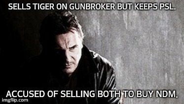 I Will Find You And Kill You Meme | SELLS TIGER ON GUNBROKER BUT KEEPS PSL. ACCUSED OF SELLING BOTH TO BUY NDM. | image tagged in memes,i will find you and kill you | made w/ Imgflip meme maker