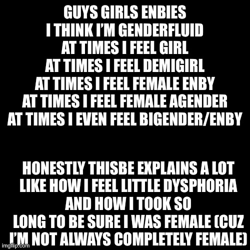 I only say genderfluid and not girlflux because I’ve felt enby and bigender before | GUYS GIRLS ENBIES
I THINK I’M GENDERFLUID
AT TIMES I FEEL GIRL
AT TIMES I FEEL DEMIGIRL
AT TIMES I FEEL FEMALE ENBY
AT TIMES I FEEL FEMALE AGENDER
AT TIMES I EVEN FEEL BIGENDER/ENBY; HONESTLY THISBE EXPLAINS A LOT
LIKE HOW I FEEL LITTLE DYSPHORIA
AND HOW I TOOK SO LONG TO BE SURE I WAS FEMALE (CUZ I’M NOT ALWAYS COMPLETELY FEMALE) | image tagged in black box | made w/ Imgflip meme maker