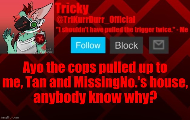 Ayo the cops pulled up to me, Tan and MissingNo.'s house, anybody know why? | image tagged in trikurrdurr_official's protogen template | made w/ Imgflip meme maker