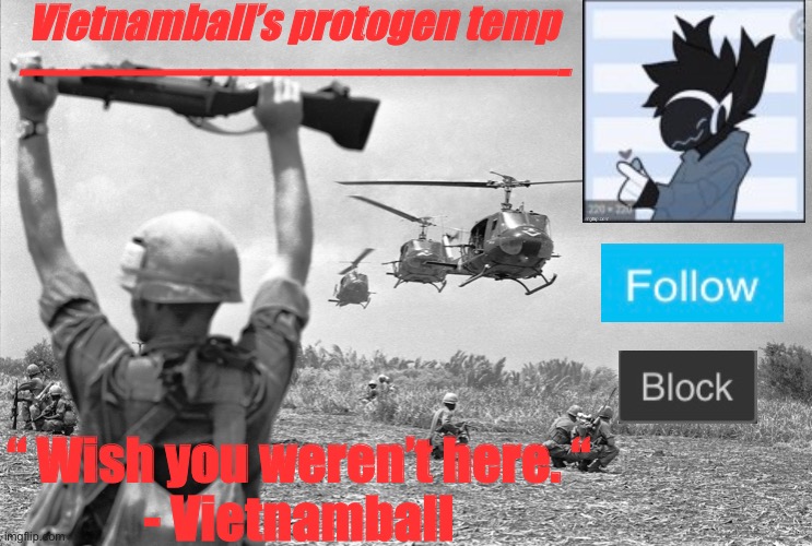 New temp, for the sake of my Russian roulette accident. | Vietnamball’s protogen temp
————————————-; “ Wish you weren’t here. “
- Vietnamball | image tagged in vietnamballs protogen temp | made w/ Imgflip meme maker