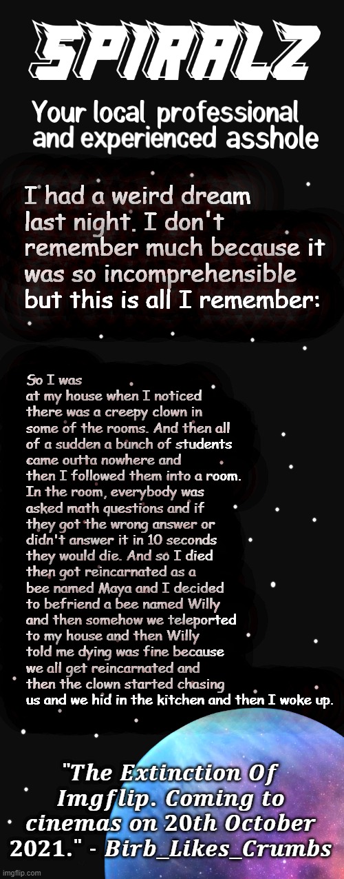 i think i need serious help | So I was at my house when I noticed there was a creepy clown in some of the rooms. And then all of a sudden a bunch of students came outta nowhere and then I followed them into a room. In the room, everybody was asked math questions and if they got the wrong answer or didn't answer it in 10 seconds they would die. And so I died then got reincarnated as a bee named Maya and I decided to befriend a bee named Willy and then somehow we teleported to my house and then Willy told me dying was fine because we all get reincarnated and then the clown started chasing us and we hid in the kitchen and then I woke up. I had a weird dream last night. I don't remember much because it was so incomprehensible but this is all I remember: | image tagged in spiralz planet template | made w/ Imgflip meme maker