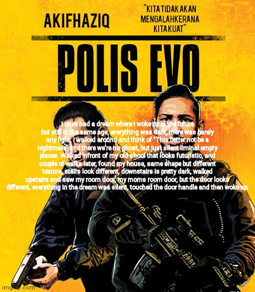 Akifhaziq polis evo template | I once had a dream where i woke up in the future but still in the same age, everything was dark, there was barely any light, i walked around and think of "This better not be a nightmare" and there we're no ghost, but just silent liminal empty places. Walked infront of my old shool that looks futuristic, and couple of walks later, found my house, same shape but different texture, stairs look different, downstairs is pretty dark, walked upstairs and saw my room door, my moms room door, but the door looks different, everything in the dream was silent, touched the door handle and then woke up. | image tagged in akifhaziq polis evo template | made w/ Imgflip meme maker