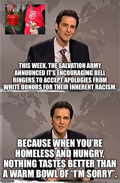 Apologies are delicious | THIS WEEK, THE SALVATION ARMY ANNOUNCED IT’S ENCOURAGING BELL RINGERS TO ACCEPT APOLOGIES FROM WHITE DONORS FOR THEIR INHERENT RACISM. BECAUSE WHEN YOU’RE HOMELESS AND HUNGRY, NOTHING TASTES BETTER THAN A WARM BOWL OF “I’M SORRY”. | image tagged in memes,crt is racism,no apology needed,salvation army,woke politics rot the mind | made w/ Imgflip meme maker