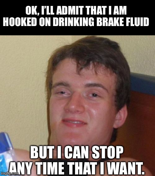 Hooked | OK, I’LL ADMIT THAT I AM HOOKED ON DRINKING BRAKE FLUID; BUT I CAN STOP ANY TIME THAT I WANT. | image tagged in memes,10 guy | made w/ Imgflip meme maker