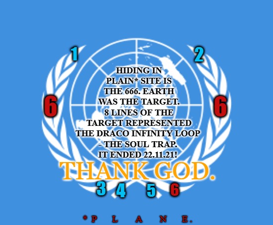 UN No More 22 November 2021 | HIDING IN PLAIN* SITE IS THE 666. EARTH WAS THE TARGET. 8 LINES OF THE TARGET REPRESENTED THE DRACO INFINITY LOOP 
- THE SOUL TRAP. 
IT ENDED 22.11.21! 2; 1; 6; 6; THANK GOD. 3; 4; 6; 5; *  P       L        A        N       E . | image tagged in united nations,un,god wins,illuminati,trump | made w/ Imgflip meme maker