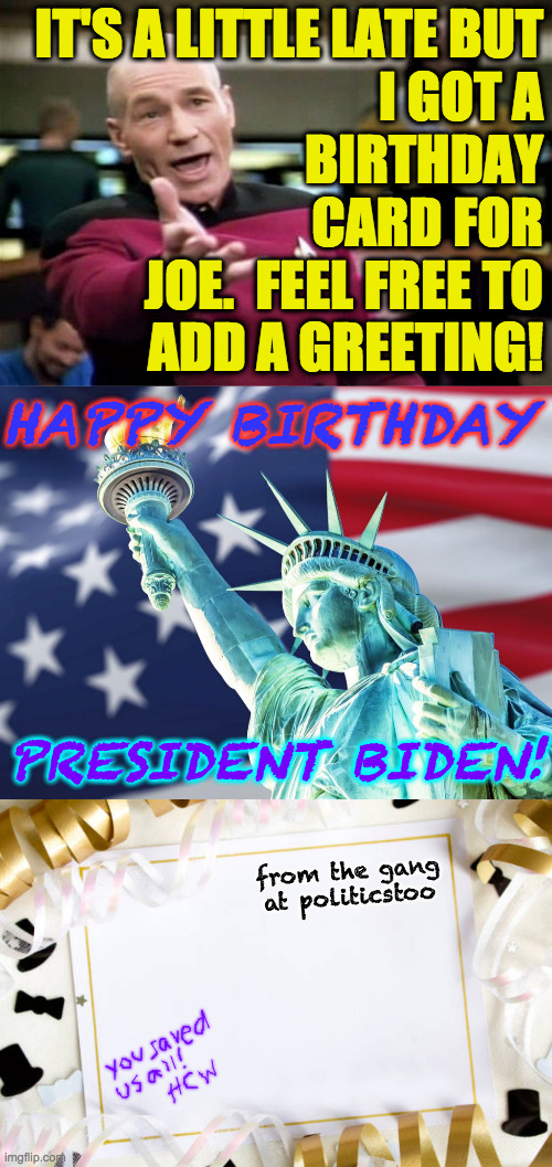 Belated Happy Birthday, Joe! | IT'S A LITTLE LATE BUT
I GOT A
BIRTHDAY
CARD FOR
JOE.  FEEL FREE TO
ADD A GREETING! HAPPY BIRTHDAY; PRESIDENT BIDEN! from the gang at politicstoo | image tagged in memes,happy birthday papa joe,democracy lives,politicstoo,united we stand | made w/ Imgflip meme maker
