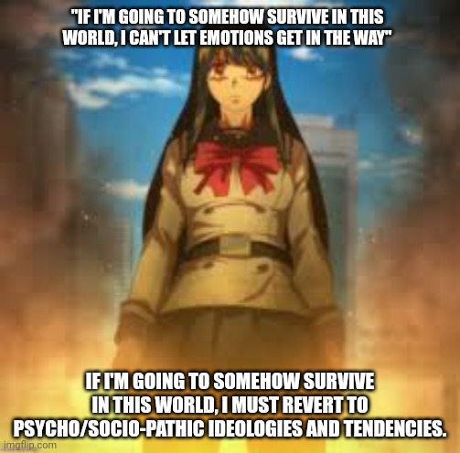 "IF I'M GOING TO SOMEHOW SURVIVE IN THIS WORLD, I CAN'T LET EMOTIONS GET IN THE WAY"; IF I'M GOING TO SOMEHOW SURVIVE IN THIS WORLD, I MUST REVERT TO PSYCHO/SOCIO-PATHIC IDEOLOGIES AND TENDENCIES. | image tagged in high rise invasion | made w/ Imgflip meme maker