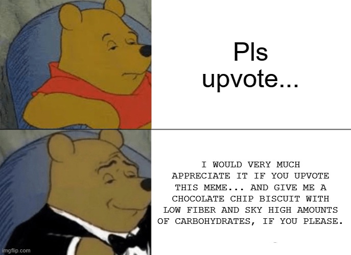 Tuxedo Winnie The Pooh Meme | Pls upvote... I WOULD VERY MUCH APPRECIATE IT IF YOU UPVOTE THIS MEME... AND GIVE ME A CHOCOLATE CHIP BISCUIT WITH LOW FIBER AND SKY HIGH AMOUNTS OF CARBOHYDRATES, IF YOU PLEASE. | image tagged in memes,tuxedo winnie the pooh | made w/ Imgflip meme maker