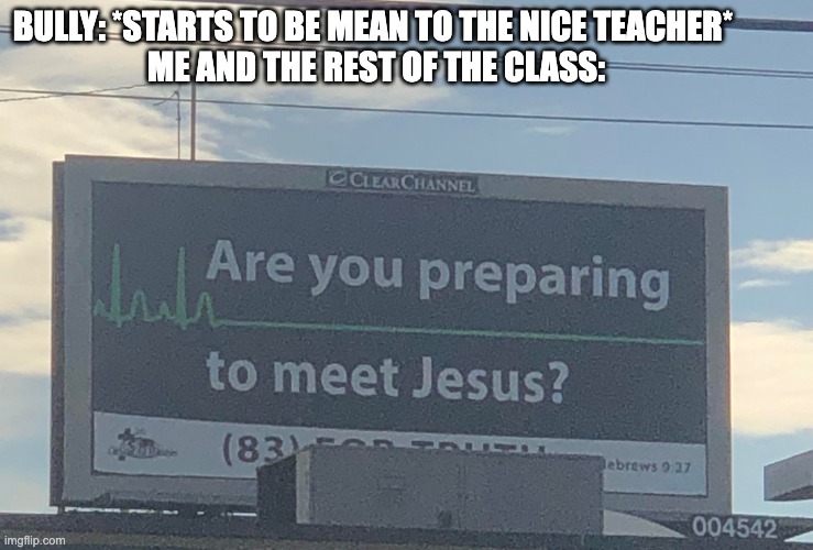 Are you preparing to meet Jesus | BULLY: *STARTS TO BE MEAN TO THE NICE TEACHER*
 ME AND THE REST OF THE CLASS: | image tagged in are you preparing to meet jesus | made w/ Imgflip meme maker