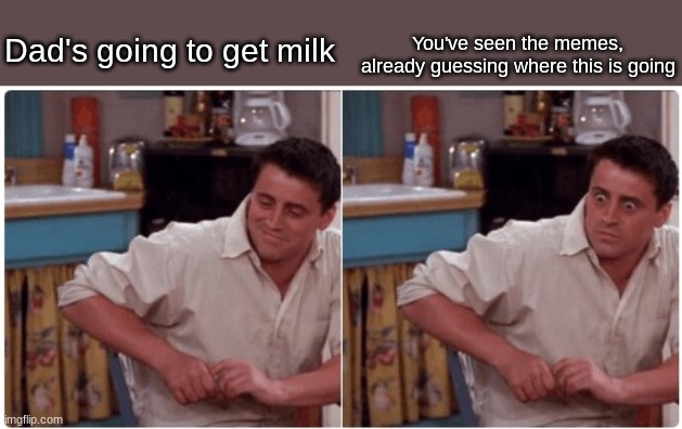 Just like the memes |  Dad's going to get milk; You've seen the memes, already guessing where this is going | image tagged in joey from friends | made w/ Imgflip meme maker