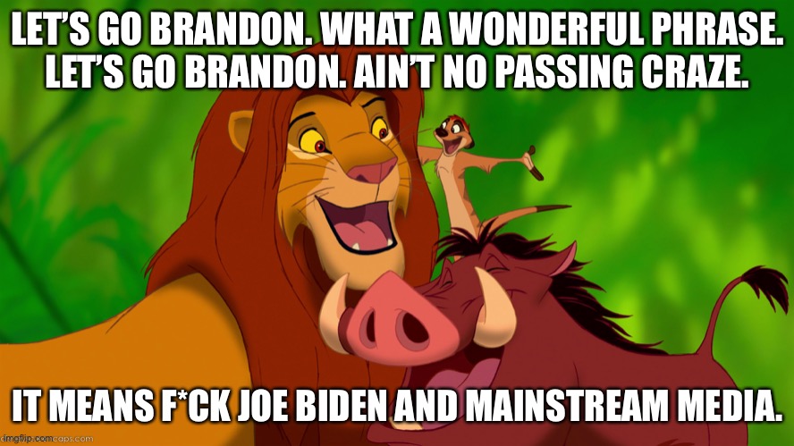 The Lion King - Let’s Go Brandon | LET’S GO BRANDON. WHAT A WONDERFUL PHRASE.
LET’S GO BRANDON. AIN’T NO PASSING CRAZE. IT MEANS F*CK JOE BIDEN AND MAINSTREAM MEDIA. | image tagged in simba timon and pumba,memes,lets go,brandon,lion king,joe biden | made w/ Imgflip meme maker