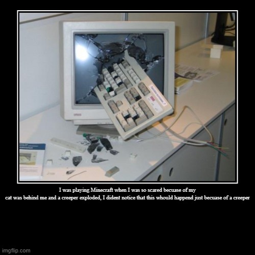 Wow | I was playing Minecraft when I was so scared becuase of my
cat was behind me and a creeper exploded, I dident notice that this whould happen | image tagged in funny | made w/ Imgflip demotivational maker