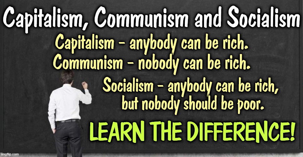 Capitalism, Communism and Socialism. If you're going to call names, get it right. | Capitalism, Communism and Socialism; Capitalism - anybody can be rich. Communism - nobody can be rich. Socialism - anybody can be rich, 
but nobody should be poor. LEARN THE DIFFERENCE! | image tagged in capitalism,communism,socialism,communism and capitalism,communism socialism | made w/ Imgflip meme maker