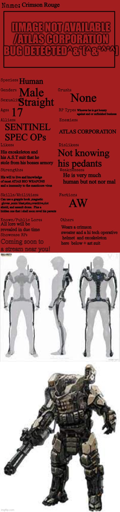 AW tied to my other OCs | Crimson Rouge; [IMAGE NOT AVAILABLE /ATLAS CORPORATION BUG DETECTED^&*(^&*^*^]; Human; Male; None; Straight; 17; Whoever he is got bounty against and or unfinished business; SENTINEL SPEC OPs; ATLAS CORPORATION; Not knowing his pedants; His exoskeleton and his A.S.T suit that he stole from his bosses armory; He is very much human but not nor mal; His will to live and knowledge of most ATlAS BIO WEAPONS  and a immunity to the manticore virus; AW; Can use a grapple hook ,magnetic  gloves ,sonic blast,stim,overdrive,riot shield, and assault drone.  Plus a hidden one that i shall soon revel his parents; Wears a crimson sweater and a hi tech operative  helmet  and exoskeleton here  below + ast suit; All lore will be revealed in due time; Coming soon to a stream near you! | image tagged in new oc showcase for rp stream | made w/ Imgflip meme maker