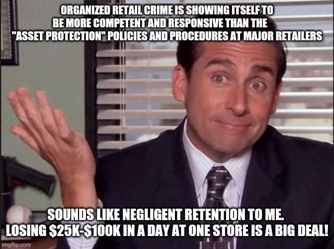 Michael Scott | ORGANIZED RETAIL CRIME IS SHOWING ITSELF TO BE MORE COMPETENT AND RESPONSIVE THAN THE        "ASSET PROTECTION" POLICIES AND PROCEDURES AT MAJOR RETAILERS; SOUNDS LIKE NEGLIGENT RETENTION TO ME.  LOSING $25K-$100K IN A DAY AT ONE STORE IS A BIG DEAL! | image tagged in michael scott | made w/ Imgflip meme maker