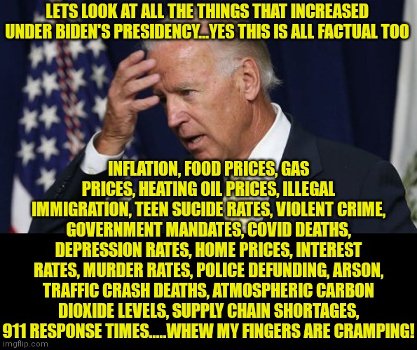 And the media tries to say Republicans should be embarrased of their ideology?!?? Democrats should be humiliated! | LETS LOOK AT ALL THE THINGS THAT INCREASED UNDER BIDEN'S PRESIDENCY...YES THIS IS ALL FACTUAL TOO; INFLATION, FOOD PRICES, GAS PRICES, HEATING OIL PRICES, ILLEGAL IMMIGRATION, TEEN SUCIDE RATES, VIOLENT CRIME, GOVERNMENT MANDATES, COVID DEATHS, DEPRESSION RATES, HOME PRICES, INTEREST RATES, MURDER RATES, POLICE DEFUNDING, ARSON, TRAFFIC CRASH DEATHS, ATMOSPHERIC CARBON DIOXIDE LEVELS, SUPPLY CHAIN SHORTAGES, 911 RESPONSE TIMES.....WHEW MY FINGERS ARE CRAMPING! | image tagged in joe biden worries,inflation,expectation vs reality,liberal hypocrisy,social media,mainstream media | made w/ Imgflip meme maker