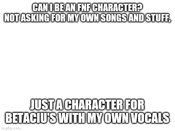 Just asking | CAN I BE AN FNF CHARACTER? NOT ASKING FOR MY OWN SONGS AND STUFF, JUST A CHARACTER FOR BETACIU'S WITH MY OWN VOCALS | image tagged in blank white template | made w/ Imgflip meme maker