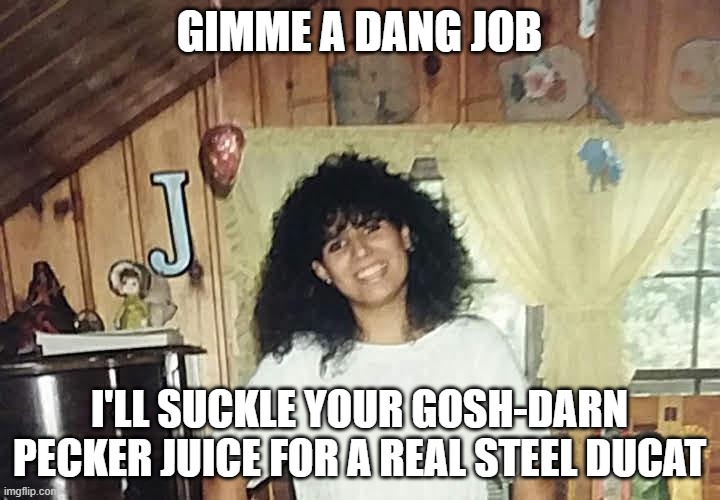 jaimmster on | GIMME A DANG JOB; I'LL SUCKLE YOUR GOSH-DARN PECKER JUICE FOR A REAL STEEL DUCAT | image tagged in jaimmster on,shittyadviceanimals | made w/ Imgflip meme maker