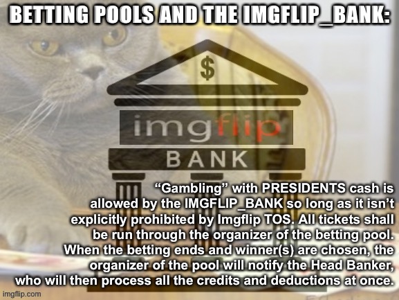 Tl;dr — if you buy a ticket, you only have to notify the organizer of the betting pool. The Bank will settle up at the end. | BETTING POOLS AND THE IMGFLIP_BANK:; “Gambling” with PRESIDENTS cash is allowed by the IMGFLIP_BANK so long as it isn’t explicitly prohibited by Imgflip TOS. All tickets shall be run through the organizer of the betting pool. When the betting ends and winner(s) are chosen, the organizer of the pool will notify the Head Banker, who will then process all the credits and deductions at once. | image tagged in imgflip_bank gambling cat,gambling,betting,imgflip_bank,rules and regulations,imgflip bank | made w/ Imgflip meme maker