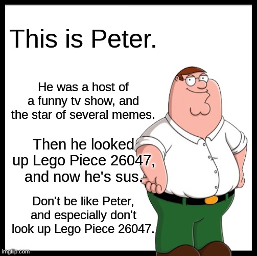 Don't Be Like Peter | This is Peter. He was a host of a funny tv show, and the star of several memes. Then he looked up Lego Piece 26047, and now he's sus. Don't be like Peter, and especially don't look up Lego Piece 26047. | image tagged in peter griffin,don't be like bill,lego piece 26047 | made w/ Imgflip meme maker
