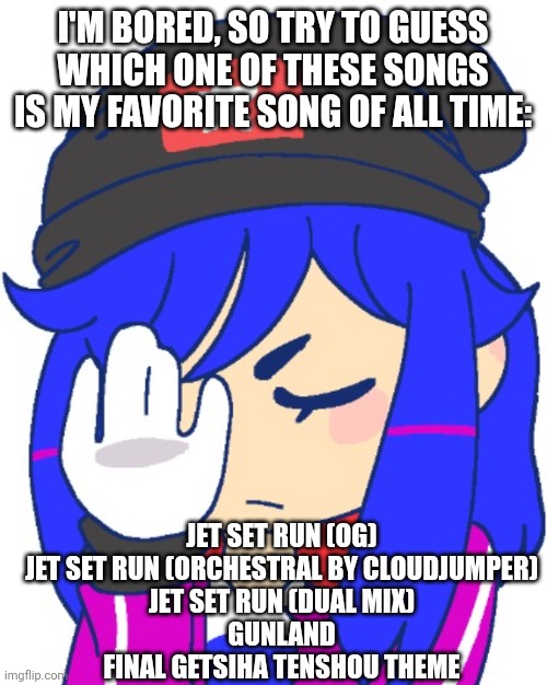 Heroine bibi facepalm | I'M BORED, SO TRY TO GUESS WHICH ONE OF THESE SONGS IS MY FAVORITE SONG OF ALL TIME:; JET SET RUN (OG)

JET SET RUN (ORCHESTRAL BY CLOUDJUMPER)

JET SET RUN (DUAL MIX)

GUNLAND

FINAL GETSIHA TENSHOU THEME | image tagged in heroine bibi facepalm | made w/ Imgflip meme maker