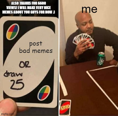 Post Bad memes or draw 25 | ALSO THANKS FOR 6600 VIEWS! I WILL MAKE VERY NICE MEMES ABOUT YOU GUYS FOR NOW :); me; post bad memes | image tagged in memes,uno draw 25 cards,nice,660viewspecial | made w/ Imgflip meme maker