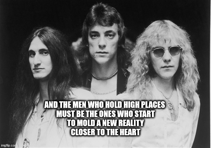 AND THE MEN WHO HOLD HIGH PLACES 
MUST BE THE ONES WHO START
TO MOLD A NEW REALITY
CLOSER TO THE HEART | image tagged in rush | made w/ Imgflip meme maker