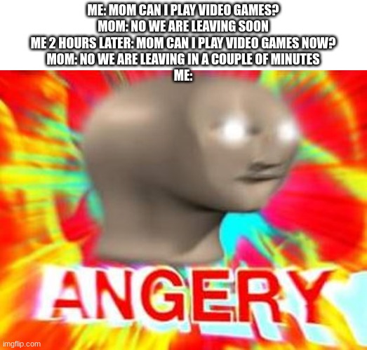 happening to me rn |  ME: MOM CAN I PLAY VIDEO GAMES?
MOM: NO WE ARE LEAVING SOON
ME 2 HOURS LATER: MOM CAN I PLAY VIDEO GAMES NOW?
MOM: NO WE ARE LEAVING IN A COUPLE OF MINUTES
ME: | image tagged in surreal angery | made w/ Imgflip meme maker
