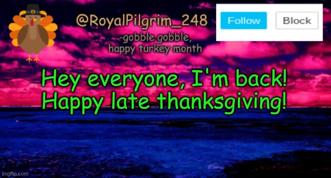 Did I miss anything? :) | Hey everyone, I'm back!
Happy late thanksgiving! | image tagged in royalpilgrim_248's temp thanksgiving,good afternoon,happy late thanksgiving,lol,hellooooo,im back | made w/ Imgflip meme maker